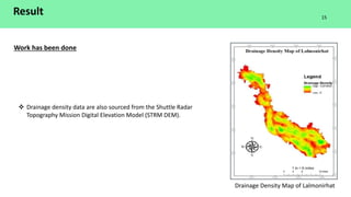 Result
Work has been done
Drainage Density Map of Lalmonirhat
 Drainage density data are also sourced from the Shuttle Radar
Topography Mission Digital Elevation Model (STRM DEM).
15
 