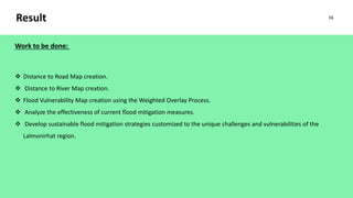 Result
Work to be done:
 Distance to Road Map creation.
 Distance to River Map creation.
 Flood Vulnerability Map creation using the Weighted Overlay Process.
 Analyze the effectiveness of current flood mitigation measures.
 Develop sustainable flood mitigation strategies customized to the unique challenges and vulnerabilities of the
Lalmonirhat region.
16
 