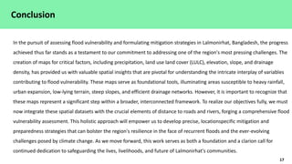 17
Conclusion
In the pursuit of assessing flood vulnerability and formulating mitigation strategies in Lalmonirhat, Bangladesh, the progress
achieved thus far stands as a testament to our commitment to addressing one of the region's most pressing challenges. The
creation of maps for critical factors, including precipitation, land use land cover (LULC), elevation, slope, and drainage
density, has provided us with valuable spatial insights that are pivotal for understanding the intricate interplay of variables
contributing to flood vulnerability. These maps serve as foundational tools, illuminating areas susceptible to heavy rainfall,
urban expansion, low-lying terrain, steep slopes, and efficient drainage networks. However, it is important to recognize that
these maps represent a significant step within a broader, interconnected framework. To realize our objectives fully, we must
now integrate these spatial datasets with the crucial elements of distance to roads and rivers, forging a comprehensive flood
vulnerability assessment. This holistic approach will empower us to develop precise, locationspecific mitigation and
preparedness strategies that can bolster the region's resilience in the face of recurrent floods and the ever-evolving
challenges posed by climate change. As we move forward, this work serves as both a foundation and a clarion call for
continued dedication to safeguarding the lives, livelihoods, and future of Lalmonirhat's communities.
 