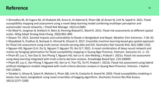 Reference
• Ahmadlou M, Al-Fugara AK, Al-Shabeeb AR, Arora A, Al-Adamat R, Pham QB, Al-Ansari N, Linh N, Sajedi H. 2021. Flood
susceptibility mapping and assessment using a novel deep learning model combining multilayer perceptron and
autoencoder neural networks. J Flood Risk Manage. 14(1):e12683.
• De Moel H, Jongman B, Kreibich H, Merz B, Penning-Rowsell E, Ward PJ. 2015. Flood risk assessments at different spatial
scales. Mitig Adapt Strateg Glob Chang. 20(6):865–890.
• Dewan TH. 2015. Societal impacts and vulnerability to floods in Bangladesh and Nepal. Weather Clim Extremes. 7:36–42.
• Mojaddadi H, Pradhan B, Nampak H, Ahmad N, Ghazali A. 2017. Ensemble machine-learning-based geo-spatial approach
for flood risk assessment using multi-sensor remote-sensing data and GIS. Geomatics Nat Hazards Risk. 8(2):1080–1102.
• Nguyen HD, Nguyen Q-H, Du Q, Nguyen T, Nguyen TG, Bui Q-T. 2021. A novel combination of deep neural network and
manta ray foraging optimization for flood susceptibility mapping in Quang Ngai Province, Vietnam. Geocarto Int. 1– 25.
• Pham BT, Luu C, Van Dao D, Van Phong T, Nguyen HD, Van Le H, Von Meding J, Prakash I. 2021a. Flood risk assessment
using deep learning integrated with multi-criteria decision analysis. Knowledge Based Syst. 219:106899.
• Pham BT, Luu C, Van Phong T, Nguyen HD, Van Le H, Tran TQ, Ta HT, Prakash I. 2021b. Flood risk assessment using hybrid
artificial intelligence models integrated with multi-criteria decision analysis in Quang Nam Province, Vietnam. J Hydrol.
592:125815.
• Talukdar S, Ghose B, Salam R, Mahato S, Pham QB, Linh N, Costache R, Avand M. 2020. Flood susceptibility modeling in
teesta river basin, bangladesh using novel ensembles of bagging algorithms. Stochastic Environ Res Risk Assess.
34(12):2277–2300
18
 
