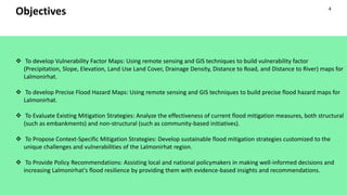 Objectives
 To develop Vulnerability Factor Maps: Using remote sensing and GIS techniques to build vulnerability factor
(Precipitation, Slope, Elevation, Land Use Land Cover, Drainage Density, Distance to Road, and Distance to River) maps for
Lalmonirhat.
 To develop Precise Flood Hazard Maps: Using remote sensing and GIS techniques to build precise flood hazard maps for
Lalmonirhat.
 To Evaluate Existing Mitigation Strategies: Analyze the effectiveness of current flood mitigation measures, both structural
(such as embankments) and non-structural (such as community-based initiatives).
 To Propose Context-Specific Mitigation Strategies: Develop sustainable flood mitigation strategies customized to the
unique challenges and vulnerabilities of the Lalmonirhat region.
 To Provide Policy Recommendations: Assisting local and national policymakers in making well-informed decisions and
increasing Lalmonirhat's flood resilience by providing them with evidence-based insights and recommendations.
4
 