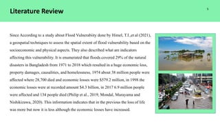 Literature Review
Since According to a study about Flood Vulnerabiity done by Himel, T.I.,et al (2021),
a geospatial techniques to assess the spatial extent of flood vulnerability based on the
socioeconomic and physical aspects. They also described what are indicators
affecting this vulnerability. It is enumerated that floods covered 29% of the natural
disasters in Bangladesh from 1971 to 2018 which resulted in a huge economic loss,
property damages, causalities, and homelessness, 1974 about 38 million people were
affected where 28,700 died and economic losses were $579.2 million, in 1998 the
economic losses were at recorded amount $4.3 billion, in 2017 6.9 million people
were affected and 134 people died (Philip et al., 2019; Mondal, Murayama and
Nishikizawa, 2020). This information indicates that in the previous the loss of life
was more but now it is less although the economic losses have increased.
5
 
