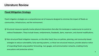 Flood mitigation strategies are a comprehensive set of measures designed to minimize the impact of floods on
communities, infrastructure, and the environment.
 Structural measures typically involve physical interventions that alter the landscape or watercourse to control or
redirect floodwaters. These include levees, embankments, floodwalls, dams, reservoirs, and channel modifications.
 Non-structural flood mitigation measures, on the other hand, focus on policies, planning, and community-based
strategies to reduce vulnerability. Early warning systems, a critical non-structural measure, provide advance notice
of impending floods using weather forecasting, river gauges, and communication networks, enabling timely
evacuations and protective actions.
8
Literature Review
Flood Mitigation Strategy
 