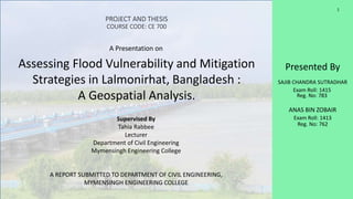 Presented By
SAJIB CHANDRA SUTRADHAR
Exam Roll: 1415
Reg. No: 783
ANAS BIN ZOBAIR
Exam Roll: 1413
Reg. No: 762
PROJECT AND THESIS
COURSE CODE: CE 700
A Presentation on
Assessing Flood Vulnerability and Mitigation
Strategies in Lalmonirhat, Bangladesh :
A Geospatial Analysis.
Supervised By
Tahia Rabbee
Lecturer
Department of Civil Engineering
Mymensingh Engineering College
A REPORT SUBMITTED TO DEPARTMENT OF CIVIL ENGINEERING,
MYMENSINGH ENGINEERING COLLEGE
1
 