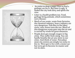  Its easier to drop a paper than to find a
garbage can for it. But litter is ugly. It
makes the city look dirty and spoils the
view.
 Litter is a health problem too. Food,
garbage bring animals, which sometimes
carry disease.
 Much of our waste, waste from factories,
the chemical industry, heavy industry are
very dangerous. Fish dies in the lakes,
rivers, seas; forest trees die too. Much of
this dangerous waste goes into the air and
is carried by winds for great distances.
 People dont get enough oxygen in big
cities. They suffer from smog. You can
hardly breathe the air any more in our
cities. And think of noise. Nowadays
most city centres are simply too noisy to
live in. Weve got to live with a motor car
but weve got to become its master and
not its slave.
 