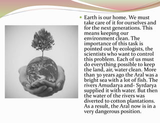  Earth is our home. We must
take care of it for ourselves and
for the next generations. This
means keeping our
environment clean. The
importance of this task is
pointed out by ecologists, the
scientists who want to control
this problem. Each of us must
do everything possible to keep
the land, air, water clean. More
than 30 years ago the Aral was a
bright sea with a lot of fish. The
rivers Amudarya and- Syrdarya
supplied it with water. But then
the water of the rivers was
diverted to cotton plantations.
As a result, the Aral now is in a
very dangerous position.
 