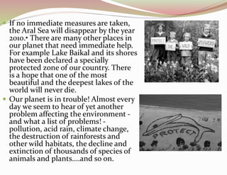  If no immediate measures are taken,
the Aral Sea will disappear by the year
2010.• There are many other places in
our planet that need immediate help.
For example Lake Baikal and its shores
have been declared a specially
protected zone of our country. There
is a hope that one of the most
beautiful and the deepest lakes of the
world will never die.
 Our planet is in trouble! Almost every
day we seem to hear of yet another
problem affecting the environment -
and what a list of problems! -
pollution, acid rain, climate change,
the destruction of rainforests and
other wild habitats, the decline and
extinction of thousands of species of
animals and plants....and so on.
 