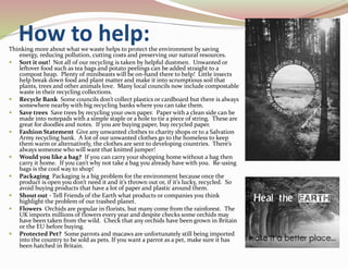 How to help:Thinking more about what we waste helps to protect the environment by saving
energy, reducing pollution, cutting costs and preserving our natural resources.
 Sort it out! Not all of our recycling is taken by helpful dustmen. Unwanted or
leftover food such as tea bags and potato peelings can be added straight to a
compost heap. Plenty of minibeasts will be on-hand there to help! Little insects
help break down food and plant matter and make it into scrumptious soil that
plants, trees and other animals love. Many local councils now include compostable
waste in their recycling collections.
 Recycle Bank Some councils don’t collect plastics or cardboard but there is always
somewhere nearby with big recycling banks where you can take them.
 Save trees Save trees by recycling your own paper. Paper with a clean side can be
made into notepads with a simple staple or a hole to tie a piece of string. These are
great for doodles and notes. If you are buying paper, buy recycled paper.
 Fashion Statement Give any unwanted clothes to charity shops or to a Salvation
Army recycling bank. A lot of our unwanted clothes go to the homeless to keep
them warm or alternatively, the clothes are sent to developing countries. There’s
always someone who will want that knitted jumper!
 Would you like a bag? If you can carry your shopping home without a bag then
carry it home. If you can’t why not take a bag you already have with you. Re-using
bags is the cool way to shop!
 Packaging Packaging is a big problem for the environment because once the
product is open you don’t need it and it’s thrown out or, if it’s lucky, recycled. So
avoid buying products that have a lot of paper and plastic around them.
 Shout out - Tell Friends of the Earth what products or companies you think
highlight the problem of our trashed planet.
 Flowers Orchids are popular in florists, but many come from the rainforest. The
UK imports millions of flowers every year and despite checks some orchids may
have been taken from the wild. Check that any orchids have been grown in Britain
or the EU before buying.
 Protected Pet? Some parrots and macaws are unfortunately still being imported
into the country to be sold as pets. If you want a parrot as a pet, make sure it has
been hatched in Britain.
 