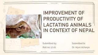 IMPROVEMENT OF
PRODUCTIVITY OF
LACTATING ANIMALS
IN CONTEXT OF NEPAL
Submitted by: Submitted to
Roll no: 17-21 Dr. Arjun Acharya
 