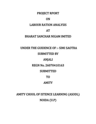 PROJECT RPORT
ON
LABOUR RATION ANALYSIS
AT
BHARAT SANCHAR NIGAM IMITED
UNDER THE GUIDENCE OF :- SIMI SAOTRA
SUBMITTED BY
ANJALI
REGN No. 26070410163
SUBMITTED
TO
AMITY
AMITY CHOOL OF ISTENCE LEARNING (ASODL)
NOIDA (U.P)
 
