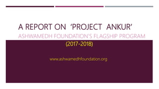 A REPORT ON ‘PROJECT ANKUR’
ASHWAMEDH FOUNDATION’S FLAGSHIP PROGRAM
(2017-2018)
www.ashwamedhfoundation.org
 