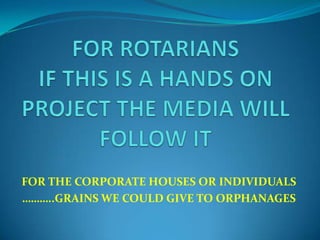 FOR THE CORPORATE HOUSES OR INDIVIDUALS
………..GRAINS WE COULD GIVE TO ORPHANAGES