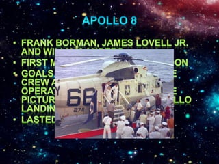 Apollo 8Frank Borman, James Lovell Jr. and William AndersFirst manned orbit of the moonGoals were to make sure the crew and facilities were operating smoothly and take pictures of the assumed Apollo landing siteLasted 6 days, and 3 hours                 									