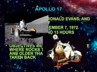 Apollo 17Eugene Cernan, Ronald Evans, and Harrison SchmittLaunched on December 7, 1972Lasted 12 days and 13 hoursLanded on Taurus-Littrow HighlandsObjectives were to be able to see where rocks that were younger and older than the ones already taken back