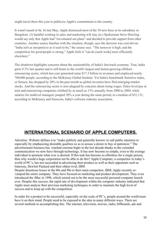 might travel there this year to publicize Apple's commitment to the country.

It wasn't meant to be. In late May, Apple dismissed most of the 30 new hires at its subsidiary in
Bangalore. (A handful working in sales and marketing will stay on.) Spokesman Steve Dowling
would say only that Apple had "reevaluated our plans" and decided to provide support from other
countries. Another source familiar with the situation, though, says the decision was cost-driven.
"India isn't as inexpensive as it used to be," the source says. "The turnover is high, and the
competition for good people is strong." Apple feels it "can do [such work] more efficiently
elsewhere."

The shutdown highlights concerns about the sustainability of India's fast-track economy. True, India
grew 9.3% last quarter and is still home to the world's largest and fastest-growing offshore
outsourcing sector, which last year generated some $17.3 billion in revenues and employed nearly
700,000 people, according to the McKinsey Global Institute. Yet India's benchmark Sensitive index,
or Sensex, has dropped by 20% in the past month as global investors have fled emerging-market
stocks. And the outsourcing sector is now plagued by concerns about rising wages. Entry-level pay at
tech and outsourcing companies climbed by as much as 13% annually from 2000 to 2004, while
salaries for midlevel managers jumped 30% a year during the same period, to a median of $31,131,
according to McKinsey and Nasscom, India's software industry association.




       INTERNATIONAL SCENARIO OF APPLE COMPUTERS.
Advertise. Webster defines it to “make publicly and generally known: to call public attention to
especially by emphasizing desirable qualities so as to arouse a desire to buy or patronize.” The
advertisement business has reached extreme highs in the last decade thanks to the extended
communication we now have through technology. It has now become so simple, even to the average
individual to promote what ever is desired. If this task has become so effortless for a single person,
then why would a huge corporation not be able to do this? Apple Computer, a competitor in today’s
world of PC’s, has not succeeded in advertising their product as well as their opponents such as
Gateway, Hewlett Packard and their oldest rival, IBM.
Despite disastrous losses in the 80s and 90s to their main competitor, IBM, Apple recently re-
vamped the entire company. They have focused on marketing and product development. They even
introduced the iMac in 1998, which turned out to be the most successful personal computer launch
ever. Despite this success, the rapid rate of development within the computer industry indicated that
Apple must analyze their previous marketing techniques in order to maintain the high level of
success and to keep up with the competition.

In order for a product to be successful, especially on the scale of PC’s, people around the world must
have it on their mind. People need to be exposed to the idea in many different ways. There are
several methods to accomplishing this. The internet, television, movies, radio, billboards, ads and



                                                                                                    10
 