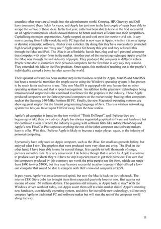 countless other ways are all roads into the advertisement world. Compaq, HP, Gateway and Dell
have dominated these fields for years, and Apple has just now in the last couple of years been able to
scrape the surface of these ideas. In the last year, cable has been able to televise the first successful
set of Apple commercials which showed them to be better and more efficient than their competitors.
Capitalizing on major opportunities, Apple stepped up and took over the movie world too. In any
movie coming from Hollywood, the only PC logo that is now seen is Apple, whether it is on a laptop
or desktop computer, software, iPod or even a sticker. By doing this they have successfully promoted
high level of graphics and “easy use.” Apple strove for beauty this year and they achieved this
through the iMac and iPod. The iMac is an affordable, hassle free, plug and surf, personal computer
that competes with other firms in the market. Another part of the marketing technique Apple used for
the iMac was through the individuality of people. They produced the computer in different colors.
People were able to customize their personal computers for the first time in any way they wanted.
They extended this idea to the iPod products. Once again, this method of reaching out to the people’s
individuality caused a boom in sales across the world.

Their updated software has been another step in the business world for Apple. MacOS and MacOSX
has been a wonderful transition for people use to using the Windows operating system. It has proven
to be much faster and easier to use. Tthe new MacOS is equipped with one feature that no other
operating system has, and that is speech recognition. An addition to the great new technologies being
introduced and supported is the continued excellence for the graphics in the industry. These Apple
produced computers are the fastest personal computers on the market today, beating other computers
such as the Gateway 550-MHz Pentium III PC. Finally, the new Macintosh operating systems are
showing great support for the futurist programming language of Java. This is a wireless networking
system that lets you travel up to 150 feet away from the base station.

Apple’s ad campaign is based on the two words of “Think Different”, and I believe they are
beginning to take their own advice. Apple has always supported graphical software and hardware but
the continued vision of where the industry is going with software titles like Adobe PhotoShop and
Apple’s new FinalCut Pro surpasses anything the rest of the other computer and software makers
have to offer. With this, I believe Apple is likely to become a major player, again, in the industry of
personal computing.

I personally have only used an Apple computer, such as the iMac, for small assignments before, but
enjoyed what I saw. The graphics that were produced were very clear and crisp. The iPod on the
other hand, I have been able to use for several things. It is capable to hold thousands of songs,
pictures and other data. It is very convenient. I do believe though that in order for Apple to continue
to produce such products they will have to step it up even more to get their name out. I’m sure that
the computers produced by this company are worth the price people pay for them, which can range
from $800 to over $3000, but they may be more successful in advertisement if they offered a low-
end computer that would be able to compete with Dell’s low-end computer of $299.

In past years, Apple was on a downward spiral, but now the Mac is back on the right track. The
interim CEO Steve Jobs has brought them from expected quarterly loses to now, first quarter net
income of some 150 millions dollars. The question still remains, is Apple back to stay? With the
Windows driven world of today, can Apple assert them self to claim market share? Apple’s stunning
new hardware, user-friendly operating system, and drive for incredible new technology, will not only
compare Apple to traditional PC and software maker but will stun the rest of the computer world
along the way.




                                                                                                      11
 