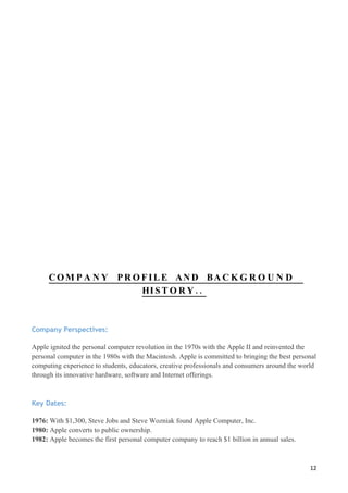 CO M P A N Y PR O FILE AN D BA C K G R O U N D
                       HI S T O R Y . .



Company Perspectives:

Apple ignited the personal computer revolution in the 1970s with the Apple II and reinvented the
personal computer in the 1980s with the Macintosh. Apple is committed to bringing the best personal
computing experience to students, educators, creative professionals and consumers around the world
through its innovative hardware, software and Internet offerings.



Key Dates:

1976: With $1,300, Steve Jobs and Steve Wozniak found Apple Computer, Inc.
1980: Apple converts to public ownership.
1982: Apple becomes the first personal computer company to reach $1 billion in annual sales.



                                                                                                12
 