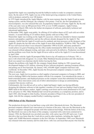 signaled that Apple was expanding beyond the hobbyist market to make its computers consumer
items. By the end of 1978, Apple was one of the fastest-growing companies in the United States,
with its products carried by over 100 dealers.
In 1979 Apple introduced the Apple II&plus; with far more memory than the Apple II and an easier
startup system, and the Silentype, the company's first printer. VisiCalc, the first spreadsheet for
microcomputers, was also released that year. Its popularity helped to sell many Apple IIs. By the end
of the year sales were up 400 percent from 1978, at over 35,000 computers. Apple Fortran,
introduced in March 1980, led to the further development of software, particularly technical and
educational applications.
In December 1980, Apple went public. Its offering of 4.6 million shares at $22 each sold out within
minutes. A second offering of 2.6 million shares quickly sold out in May 1981.
Meanwhile Apple was working on the Apple II's successor, which was intended to feature expanded
memory and graphics capabilities and run the software already designed for the Apple II. The
company, fearful that the Apple II would soon be outdated, put time pressures on the designers of the
Apple III, despite the fact that sales of the Apple II more than doubled to 78,000 in 1980. The Apple
III was well received when it was released in September 1980 at $3,495, and many predicted it
would achieve its goal of breaking into the office market dominated by IBM. However, the Apple III
was released without adequate testing, and many units proved to be defective. Production was halted
and the problems were fixed, but the Apple III never sold as well as the Apple II. It was discontinued
in April 1984.
The problems with the Apple III prompted Mike Scott to lay off employees in February 1981, a
move with which Jobs disagreed. As a result, Mike Markkula became president and Jobs chairman.
Scott was named vice-chairman shortly before leaving the firm.
Despite the problems with Apple III, the company forged ahead, tripling its 1981 research and
development budget to $21 million, releasing 40 new software programs, opening European offices,
and putting out its first hard disk. By January 1982, 650,000 Apple computers had been sold
worldwide. In December 1982, Apple became the first personal computer company to reach $1
billion in annual sales.
The next year, Apple lost its position as chief supplier of personal computers in Europe to IBM, and
tried to challenge IBM in the business market with the Lisa computer. Lisa introduced the mouse, a
hand-controlled pointer, and displayed pictures on the computer screen that substituted for keyboard
commands. These innovations come out of Jobs's determination to design an unintimidating
computer that anyone could use.
Unfortunately, the Lisa did not sell as well as Apple had hoped. Apple was having difficulty
designing the elaborate software to link together a number of Lisas and was finding it hard to break
IBM's hold on the business market. Apple's earnings went down and its stock plummeted to $35, half
of its sale price in 1982. Mike Markkula had viewed his presidency as a temporary position, and in
April 1983, Jobs brought in John Sculley, formerly president of Pepsi-Cola, as the new president of
Apple. Jobs felt the company needed Sculley's marketing expertise.

1984 Debut of the Macintosh

The production division for Lisa had been vying with Jobs's Macintosh division. The Macintosh
personal computer offered Lisa's innovations at a fraction of the price. Jobs saw the Macintosh as the
'people's computer'--designed for people with little technical knowledge. With the failure of the Lisa,
the Macintosh was seen as the future of the company. Launched with a television commercial in
January 1984, the Macintosh was unveiled soon after, with a price tag of $2,495 and a new 3-inch
disk drive that was faster than the 5-inch drives used in other machines, including the Apple II.
Apple sold 70,000 Macintosh computers in the first 100 days. In September 1984 a new Macintosh
was released with more memory and two disk drives. Jobs was convinced that anyone who tried the


                                                                                                     14
 