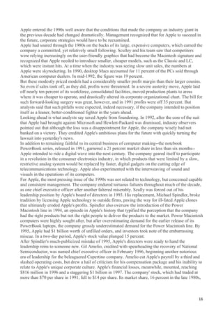 Apple entered the 1990s well aware that the conditions that made the company an industry giant in
the previous decade had changed dramatically. Management recognized that for Apple to succeed in
the future, corporate strategies would have to be reexamined.
Apple had soared through the 1980s on the backs of its large, expensive computers, which earned the
company a committed, yet relatively small following. Sculley and his team saw that competitors
were relying increasingly on the user-friendly graphics that had become the Macintosh signature and
recognized that Apple needed to introduce smaller, cheaper models, such as the Classic and LC,
which were instant hits. At a time when the industry was seeing slow unit sales, the numbers at
Apple were skyrocketing. In 1990, desktop Macs accounted for 11 percent of the PCs sold through
American computer dealers. In mid-1992, the figure was 19 percent.
But these modestly priced models had a considerably smaller profit margin than their larger cousins.
So even if sales took off, as they did, profits were threatened. In a severe austerity move, Apple laid
off nearly ten percent of its workforce, consolidated facilities, moved production plants to areas
where it was cheaper to operate, and drastically altered its corporate organizational chart. The bill for
such forward-looking surgery was great, however, and in 1991 profits were off 35 percent. But
analysts said that such pitfalls were expected, indeed necessary, if the company intended to position
itself as a leaner, better-conditioned fighter in the years ahead.
Looking ahead is what analysts say saved Apple from foundering. In 1992, after the core of the suit
that Apple had brought against Microsoft and Hewlett-Packard was dismissed, industry observers
pointed out that although the loss was a disappointment for Apple, the company wisely had not
banked on a victory. They credited Apple's ambitious plans for the future with quickly turning the
lawsuit into yesterday's news.
In addition to remaining faithful to its central business of computer making--the notebook
PowerBook series, released in 1991, garnered a 21 percent market share in less than six months--
Apple intended to ride a digital wave into the next century. The company geared itself to participate
in a revolution in the consumer electronics industry, in which products that were limited by a slow,
restrictive analog system would be replaced by faster, digital gadgets on the cutting edge of
telecommunications technology. Apple also experimented with the interweaving of sound and
visuals in the operations of its computers.
For Apple, the most pressing issue of the 1990s was not related to technology, but concerned capable
and consistent management. The company endured tortuous failures throughout much of the decade,
as one chief executive officer after another faltered miserably. Scully was forced out of his
leadership position by Apple's board of directors in 1993. His replacement, Michael Spindler, broke
tradition by licensing Apple technology to outside firms, paving the way for ill-fated Apple clones
that ultimately eroded Apple's profits. Spindler also oversaw the introduction of the Power
Macintosh line in 1994, an episode in Apple's history that typified the perception that the company
had the right products but not the right people to deliver the products to the market. Power Macintosh
computers were highly sought after, but after overestimating demand for the earlier release of its
PowerBook laptops, the company grossly underestimated demand for the Power Macintosh line. By
1995, Apple had $1 billion worth of unfilled orders, and investors took note of the embarrassing
miscue. In a two-day period, Apple's stock value plunged 15 percent.
After Spindler's much-publicized mistake of 1995, Apple's directors were ready to hand the
leadership reins to someone new. Gil Amelio, credited with spearheading the recovery of National
Semiconductor, was named chief executive officer in February 1996, beginning another notorious
era of leadership for the beleaguered Cupertino company. Amelio cut Apple's payroll by a third and
slashed operating costs, but drew a hail of criticism for his compensation package and his inability to
relate to Apple's unique corporate culture. Apple's financial losses, meanwhile, mounted, reaching
$816 million in 1996 and a staggering $1 billion in 1997. The company' stock, which had traded at
more than $70 per share in 1991, fell to $14 per share. Its market share, 16 percent in the late 1980s,



                                                                                                      16
 
