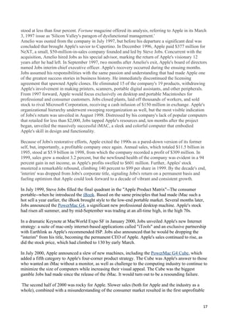 stood at less than four percent. Fortune magazine offered its analysis, referring to Apple in its March
3, 1997 issue as 'Silicon Valley's paragon of dysfunctional management.'
Amelio was ousted from the company in July 1997, but before his departure a significant deal was
concluded that brought Apple's savior to Cupertino. In December 1996, Apple paid $377 million for
NeXT, a small, $50-million-in-sales company founded and led by Steve Jobs. Concurrent with the
acquisition, Amelio hired Jobs as his special advisor, marking the return of Apple's visionary 12
years after he had left. In September 1997, two months after Amelio's exit, Apple's board of directors
named Jobs interim chief executive officer. Apple's recovery occurred during the ensuing months.
Jobs assumed his responsibilities with the same passion and understanding that had made Apple one
of the greatest success stories in business history. He immediately discontinued the licensing
agreement that spawned Apple clones. He eliminated 15 of the company's 19 products, withdrawing
Apple's involvement in making printers, scanners, portable digital assistants, and other peripherals.
From 1997 forward, Apple would focus exclusively on desktop and portable Macintoshes for
professional and consumer customers. Jobs closed plants, laid off thousands of workers, and sold
stock to rival Microsoft Corporation, receiving a cash infusion of $150 million in exchange. Apple's
organizational hierarchy underwent sweeping reorganization as well, but the most visible indication
of Jobs's return was unveiled in August 1998. Distressed by his company's lack of popular computers
that retailed for less than $2,000, Jobs tapped Apple's resources and, ten months after the project
began, unveiled the massively successful iMAC, a sleek and colorful computer that embodied
Apple's skill in design and functionality.

Because of Jobs's restorative efforts, Apple exited the 1990s as a pared-down version of its former
self, but, importantly, a profitable company once again. Annual sales, which totaled $11.5 billion in
1995, stood at $5.9 billion in 1998, from which the company recorded a profit of $309 million. In
1999, sales grew a modest 3.2 percent, but the newfound health of the company was evident in a 94
percent gain in net income, as Apple's profits swelled to $601 million. Further, Apples' stock
mustered a remarkable rebound, climbing 140 percent to $99 per share in 1999. By the decade's end,
'interim' was dropped from Jobs's corporate title, signaling Jobs's return on a permanent basis and
fueling optimism that Apple could look forward to a decade of vibrant and consistent growth.

In July 1999, Steve Jobs filled the final quadrant in the "Apple Product Matrix"--The consumer
portable--when he introduced the iBook. Based on the same principles that had made iMac such a
hot sell a year earlier, the iBook brought style to the low-end portable market. Several months later,
Jobs announced the PowerMac G4, a significant new professional desktop machine. Apple's stock
had risen all summer, and by mid-September was trading at an all-time high, in the high 70s.

In a dramatic Keynote at MacWorld Expo SF in January 2000, Jobs unveiled Apple's new Internet
strategy: a suite of mac-only internet-based applications called "iTools" and an exclusive partnership
with Earthlink as Apple's recommended ISP. Jobs also announced that he would be dropping the
"interim" from his title, becoming the permanent CEO of Apple. Apple's sales continued to rise, as
did the stock price, which had climbed to 130 by early March.

In July 2000, Apple announced a slew of new machines, including the PowerMac G4 Cube, which
added a fifth category to Apple's four-corner product strategy. The Cube was Apple's answer to those
who wanted an iMac without a monitor, as well as challenge to the computing industry to continue to
minimize the size of computers while increasing their visual appeal. The Cube was the biggest
gamble Jobs had made since the release of the iMac. It would turn out to be a resounding failure.

The second half of 2000 was rocky for Apple. Slower sales (both for Apple and the industry as a
whole), combined with a misunderstanding of the consumer market resulted in the first unprofitable


                                                                                                     17
 