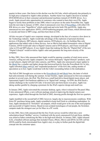 quarter in three years. One factor in this decline was the G4 Cube, which sold poorly due primarily to
its high price compared to Apple's other products. Another factor was Apple's decision to include
DVD-ROM drives in their consumer and professional machines instead of CD-RW drives. As a
result, Apple missed sales opportunities to customers who wanted to burn their own CDs. Apple
began to rectify these problems in late 2000, when it cut prices on the entire PowerMac line. Apple
took the next step in January of 2001, when it announced a new line of PowerMacs, with either CD-
RW drives or a new "SuperDrive" which could read and write both CDs and DVDs. Apple also
announced two new application: iDVD, a DVD-authoring program, and iTunes, which allowed users
to encode and listen to MP3 songs, and then burn them to CDs.

All this was part of Apple's new corporate strategy, developed in the face of a massive slow down in
the Technology industry: Apple would take advantage of the explosion of personal electronic
devices--CD-players, MP3 players, digital cameras, DVD-players, etc.--by building Mac-only
applications that added value to those devices. Just as iMovie had added tremendous value to Digital
Cameras, iDVD would add value to Digital Cameras and to DVD-players, and iTunes would add
value to CD and MP3 players. It was Apple's hope that making the Mac the "Digital Hub" of the new
"Digital Lifestyle" would revitalize Apple's sales and guarantee the long-term security of the
company.

In May 2001, Steve Jobs announced that Apple would be opening a number of retail stores across
America, selling not only Apple computers, but various third-party "digital lifestyle" products, such
as mp3 players, digital still and video cameras, and PDAs. Apple also announced a major update to
the iBook line, a smaller and lighter design that borrowed heavily from the PowerBook G4. In July,
Apple refreshed iMacs and G4, and "suspended production" of the G4 Cube, ending months of
speculation as to how Apple would deal with the Cube's resounding failure in the marketplace.

The Fall of 2001 brought new revisions to the PowerBook G4 and iBook lines, the latter of which
had sold extremely well during the summer. In late October, Apple announced its first non-computer
product in several years, the iPod. The iPod was a small hard-drive-based digital music player, and
represented Apple's first hardware addition to its "digital hub" strategy. At $399, the iPod faced a
similar challenge to the woeful G4 Cube: it favored style and form-factor over price. Apple was
taking another gamble by charging a premium for the iPod's superior design and small size.

In January 2002, Apple reinvented the consumer desktop, again, when it released its flat panel iMac.
It also announced iPhoto, a new software package aimed at improving the digital camera user
experience. Apple rolled through the first half of 2002, showing profits through the first two quarters.

Apple stumbled in the second half of 2002, however, largely due to macroeconomic conditions. With
fewer PC purchases being made, Apple scrambled to keep itself fresh in a shrinking marketplace. In
June, Apple introduced its "Switchers" ad campain, which would grow to be one of the most popular
and successfull of Apple's history. Based on non-scripted monologues of real people, the Switchers
campain made the strongest case yet for Macs in a PC world.

In July 2002, Steve Jobs announced that the free iTools service would be rolled into a new
subscription-based "dotMac" service. Combined with the newly announced iCal and iSync, dotMac
was aimed at futher centralizing the Mac in the high-tech lifestyle. In January 2003, Apple released
iLife, a bundled software package that included iTunes, iPhoto, iMovie and iDVD, for $50. (all but
iDVD could be freely downloaded from Apple's site), in a play to further push the digital-hub
concept into the consumer space.



                                                                                                     18
 