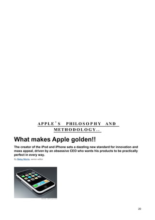 AP P L E ’ S PHIL O S O P H Y       AN D
                                MET H O D O L O G Y . .

What makes Apple golden!!
The creator of the iPod and iPhone sets a dazzling new standard for innovation and
mass appeal, driven by an obsessive CEO who wants his products to be practically
perfect in every way.
By Betsy Morris, senior editor




                                                                                     20
 