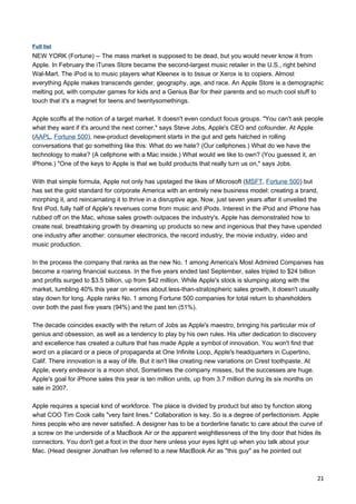 Full list
NEW YORK (Fortune) -- The mass market is supposed to be dead, but you would never know it from
Apple. In February the iTunes Store became the second-largest music retailer in the U.S., right behind
Wal-Mart. The iPod is to music players what Kleenex is to tissue or Xerox is to copiers. Almost
everything Apple makes transcends gender, geography, age, and race. An Apple Store is a demographic
melting pot, with computer games for kids and a Genius Bar for their parents and so much cool stuff to
touch that it's a magnet for teens and twentysomethings.

Apple scoffs at the notion of a target market. It doesn't even conduct focus groups. "You can't ask people
what they want if it's around the next corner," says Steve Jobs, Apple's CEO and cofounder. At Apple
(AAPL, Fortune 500), new-product development starts in the gut and gets hatched in rolling
conversations that go something like this: What do we hate? (Our cellphones.) What do we have the
technology to make? (A cellphone with a Mac inside.) What would we like to own? (You guessed it, an
iPhone.) "One of the keys to Apple is that we build products that really turn us on," says Jobs.

With that simple formula, Apple not only has upstaged the likes of Microsoft (MSFT, Fortune 500) but
has set the gold standard for corporate America with an entirely new business model: creating a brand,
morphing it, and reincarnating it to thrive in a disruptive age. Now, just seven years after it unveiled the
first iPod, fully half of Apple's revenues come from music and iPods. Interest in the iPod and iPhone has
rubbed off on the Mac, whose sales growth outpaces the industry's. Apple has demonstrated how to
create real, breathtaking growth by dreaming up products so new and ingenious that they have upended
one industry after another: consumer electronics, the record industry, the movie industry, video and
music production.

In the process the company that ranks as the new No. 1 among America's Most Admired Companies has
become a roaring financial success. In the five years ended last September, sales tripled to $24 billion
and profits surged to $3.5 billion, up from $42 million. While Apple's stock is slumping along with the
market, tumbling 40% this year on worries about less-than-stratospheric sales growth, it doesn't usually
stay down for long. Apple ranks No. 1 among Fortune 500 companies for total return to shareholders
over both the past five years (94%) and the past ten (51%).

The decade coincides exactly with the return of Jobs as Apple's maestro, bringing his particular mix of
genius and obsession, as well as a tendency to play by his own rules. His utter dedication to discovery
and excellence has created a culture that has made Apple a symbol of innovation. You won't find that
word on a placard or a piece of propaganda at One Infinite Loop, Apple's headquarters in Cupertino,
Calif. There innovation is a way of life. But it isn't like creating new variations on Crest toothpaste. At
Apple, every endeavor is a moon shot. Sometimes the company misses, but the successes are huge.
Apple's goal for iPhone sales this year is ten million units, up from 3.7 million during its six months on
sale in 2007.

Apple requires a special kind of workforce. The place is divided by product but also by function along
what COO Tim Cook calls "very faint lines." Collaboration is key. So is a degree of perfectionism. Apple
hires people who are never satisfied. A designer has to be a borderline fanatic to care about the curve of
a screw on the underside of a MacBook Air or the apparent weightlessness of the tiny door that hides its
connectors. You don't get a foot in the door here unless your eyes light up when you talk about your
Mac. (Head designer Jonathan Ive referred to a new MacBook Air as "this guy" as he pointed out



                                                                                                              21
 