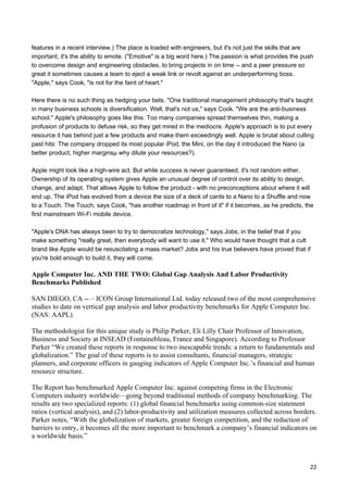 features in a recent interview.) The place is loaded with engineers, but it's not just the skills that are
important, it's the ability to emote. ("Emotive" is a big word here.) The passion is what provides the push
to overcome design and engineering obstacles, to bring projects in on time -- and a peer pressure so
great it sometimes causes a team to eject a weak link or revolt against an underperforming boss.
"Apple," says Cook, "is not for the faint of heart."

Here there is no such thing as hedging your bets. "One traditional management philosophy that's taught
in many business schools is diversification. Well, that's not us," says Cook. "We are the anti-business
school." Apple's philosophy goes like this: Too many companies spread themselves thin, making a
profusion of products to defuse risk, so they get mired in the mediocre. Apple's approach is to put every
resource it has behind just a few products and make them exceedingly well. Apple is brutal about culling
past hits: The company dropped its most popular iPod, the Mini, on the day it introduced the Nano (a
better product, higher marginsµ why dilute your resources?).

Apple might look like a high-wire act. But while success is never guaranteed, it's not random either.
Ownership of its operating system gives Apple an unusual degree of control over its ability to design,
change, and adapt. That allows Apple to follow the product - with no preconceptions about where it will
end up. The iPod has evolved from a device the size of a deck of cards to a Nano to a Shuffle and now
to a Touch. The Touch, says Cook, "has another roadmap in front of it" if it becomes, as he predicts, the
first mainstream Wi-Fi mobile device.

"Apple's DNA has always been to try to democratize technology," says Jobs, in the belief that if you
make something "really great, then everybody will want to use it." Who would have thought that a cult
brand like Apple would be resuscitating a mass market? Jobs and his true believers have proved that if
you're bold enough to build it, they will come.

Apple Computer Inc. AND THE TWO: Global Gap Analysis And Labor Productivity
Benchmarks Published

SAN DIEGO, CA -- – ICON Group International Ltd. today released two of the most comprehensive
studies to date on vertical gap analysis and labor productivity benchmarks for Apple Computer Inc.
(NAS: AAPL).

The methodologist for this unique study is Philip Parker, Eli Lilly Chair Professor of Innovation,
Business and Society at INSEAD (Fontainebleau, France and Singapore). According to Professor
Parker “We created these reports in response to two inescapable trends: a return to fundamentals and
globalization.” The goal of these reports is to assist consultants, financial managers, strategic
planners, and corporate officers in gauging indicators of Apple Computer Inc.’s financial and human
resource structure.

The Report has benchmarked Apple Computer Inc. against competing firms in the Electronic
Computers industry worldwide—going beyond traditional methods of company benchmarking. The
results are two specialized reports: (1) global financial benchmarks using common-size statement
ratios (vertical analysis), and (2) labor-productivity and utilization measures collected across borders.
Parker notes, “With the globalization of markets, greater foreign competition, and the reduction of
barriers to entry, it becomes all the more important to benchmark a company’s financial indicators on
a worldwide basis.”



                                                                                                         22
 