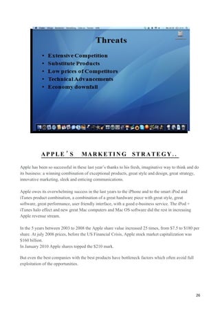 AP P L E ’ S           MA R K E T I N G S T R A T E G Y . .

Apple has been so successful in these last year’s thanks to his fresh, imaginative way to think and do
its business: a winning combination of exceptional products, great style and design, great strategy,
innovative marketing, sleek and enticing communications.

Apple owes its overwhelming success in the last years to the iPhone and to the smart iPod and
iTunes product combination, a combination of a great hardware piece with great style, great
software, great performance, user friendly interface, with a good e-business service. The iPod +
iTunes halo effect and new great Mac computers and Mac OS software did the rest in increasing
Apple revenue stream.

In the 5 years between 2003 to 2008 the Apple share value increased 25 times, from $7.5 to $180 per
share. At july 2008 prices, before the US Financial Crisis, Apple stock market capitalization was
$160 billion.
In January 2010 Apple shares topped the $210 mark.

But even the best companies with the best products have bottleneck factors which often avoid full
exploitation of the opportunities.




                                                                                                    26
 