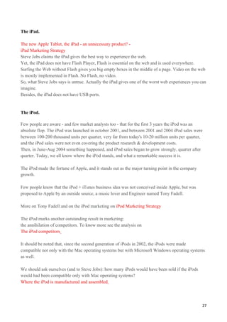 The iPad.

The new Apple Tablet, the iPad - an unnecessary product? -
iPad Marketing Strategy
Steve Jobs claims the iPad gives the best way to experience the web.
Yet, the iPad does not have Flash Player, Flash is essential on the web and is used everywhere.
Surfing the Web without Flash gives you big empty boxes in the middle of a page. Video on the web
is mostly implemented in Flash. No Flash, no video.
So, what Steve Jobs says is untrue. Actually the iPad gives one of the worst web experiences you can
imagine.
Besides, the iPad does not have USB ports.


The iPod.

Few people are aware - and few market analysts too - that for the first 3 years the iPod was an
absolute flop. The iPod was launched in october 2001, and between 2001 and 2004 iPod sales were
between 100-200 thousand units per quarter, very far from today's 10-20 million units per quarter,
and the iPod sales were not even covering the product research & development costs.
Then, in June-Aug 2004 something happened, and iPod sales began to grow strongly, quarter after
quarter. Today, we all know where the iPod stands, and what a remarkable success it is.

The iPod made the fortune of Apple, and it stands out as the major turning point in the company
growth.

Few people know that the iPod + iTunes business idea was not conceived inside Apple, but was
proposed to Apple by an outside source, a music lover and Engineer named Tony Fadell.

More on Tony Fadell and on the iPod marketing on iPod Marketing Strategy

The iPod marks another outstanding result in marketing:
the annihilation of competitors. To know more see the analysis on
The iPod competitors

It should be noted that, since the second generation of iPods in 2002, the iPods were made
compatible not only with the Mac operating systems but with Microsoft Windows operating systems
as well.

We should ask ourselves (and to Steve Jobs): how many iPods would have been sold if the iPods
would had been compatible only with Mac operating systems?
Where the iPod is manufactured and assembled




                                                                                                  27
 