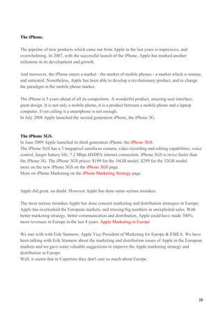 The iPhone.

The pipeline of new products which came out from Apple in the last years is impressive, and
overwhelming. In 2007, with the successful launch of the iPhone, Apple has marked another
milestone in its development and growth.

And moreover, the iPhone enters a market - the market of mobile phones - a market which is mature,
and saturated. Nonetheless, Apple has been able to develop a revolutionary product, and to change
the paradigm in the mobile phone market.

The iPhone is 5 years ahead of all its competitors. A wonderful product, amazing user interface,
great design. It is not only a mobile phone, it is a product between a mobile phone and a laptop
computer. Even calling it a smartphone is not enough.
In July 2008 Apple launched the second generation iPhone, the iPhone 3G.



The iPhone 3GS.
In June 2009 Apple launched its third generation iPhone: the iPhone 3GS.
The iPhone 3GS has a 3 megapixel autofocus camera, video recording and editing capabilities, voice
control, longer battery life, 7.2 Mbps HSDPA internet connection. iPhone 3GS is twice faster than
the iPhone 3G. The iPhone 3GS prices: $199 for the 16GB model, $299 for the 32GB model.
more on the new iPhone 3GS on the iPhone 3GS page.
More on iPhone Marketing on the iPhone Marketing Strategy page.


Apple did great. no doubt. However Apple has done some serious mistakes.

The most serious mistakes Apple has done concern marketing and distribution strategies in Europe.
Apple has overlooked the European markets, and missing big numbers in unexploited sales. With
better marketing strategy, better communication and distribution, Apple could have made 300%
more revenues in Europe in the last 4 years. Apple Marketing in Europe

We met with with Erik Stannow, Apple Vice President of Marketing for Europe & EMEA. We have
been talking with Erik Stannow about the marketing and distribution issues of Apple in the European
markets and we gave some valuable suggestions to improve the Apple marketing strategy and
distribution in Europe.
Well, it seems that in Cupertino they don't care so much about Europe.




                                                                                                   28
 
