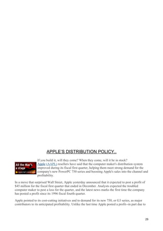 APPLE’S DISTRIBUTION POLICY..
                  If you build it, will they come? When they come, will it be in stock?
                  Apple (AAPL) resellers have said that the computer maker's distribution system
                  improved during its fiscal first quarter, helping them meet strong demand for the
                  company's new PowerPC 750 series and boosting Apple's sales into the channel and
                  profitability.

In a move that surprised Wall Street, Apple yesterday announced that it expected to post a profit of
$45 million for the fiscal first quarter that ended in December. Analysts expected the troubled
computer maker to post a loss for the quarter, and the latest news marks the first time the company
has posted a profit since its 1996 fiscal fourth quarter.

Apple pointed to its cost-cutting initiatives and to demand for its new 750, or G3 series, as major
contributors to its anticipated profitability. Unlike the last time Apple posted a profit--in part due to



                                                                                                        29
 