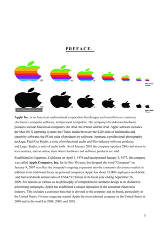 PREFA C E.




Apple Inc. is an American multinational corporation that designs and manufactures consumer
electronics, computer software, and personal computers. The company's best-known hardware
products include Macintosh computers, the iPod, the iPhone and the iPad. Apple software includes
the Mac OS X operating system; the iTunes media browser; the iLife suite of multimedia and
creativity software; the iWork suite of productivity software; Aperture, a professional photography
package; Final Cut Studio, a suite of professional audio and film-industry software products;
and Logic Studio, a suite of audio tools. As of January 2010 the company operates 284 retail stores in
ten countries, and an online store where hardware and software products are sold.

Established in Cupertino, California on April 1, 1976 and incorporated January 3, 1977, the company
was called Apple Computer, Inc. for its first 30 years, but dropped the word "Computer" on
January 9, 2007 to reflect the company's ongoing expansion into the consumer electronics market in
addition to its traditional focus on personal computers.Apple has about 35,000 employees worldwide
 and had worldwide annual sales of US$42.91 billion in its fiscal year ending September 26,
2009. For reasons as various as its philosophy of comprehensive aesthetic design to its distinctive
advertising campaigns, Apple has established a unique reputation in the consumer electronics
industry. This includes a customer base that is devoted to the company and its brand, particularly in
the United States. Fortune magazine named Apple the most admired company in the United States in
2008 and in the world in 2008, 2009, and 2010.



                                                                                                      3
 