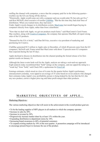 stuffing the channel with computers, a move that the company paid for in the following quarter--
resellers say the G3s are flying off the shelves.
"Historically, Apple would come out with a computer and you would order 50, but only get five,"
said Ken McNeill, chief executive of reseller ClubMac. "But the this time they had clear lines of
distribution. When you wanted more, they had more."
Under Apple's recent changes to its distribution system, MacCenter last month began buying its
computers directly from Apple, rather than from a distributor.

"Now that we deal with Apple, we get our products much faster," said MacCenter's Carol Frame.
Mac resellers, along with Creative Computers, the company that operates MacMall, all report strong
sales of the G3 products.

"Demand for the G3s is brisk," said Dan DeVries, executive vice president of marketing and
purchasing for Creative.

ClubMac generated $5.5 million in Apple sales in December, of which 40 percent came from the G3
computers, McNeill said. Frame noted that MacCenter sold about 75 percent more G3 computers
than expected during the last 45 days.

Apple declined to discuss its distribution into the channel pending the formal release of its first-
quarter results on January 14.

Although the latest events bode well for the Apple, analysts are taking a wait-and-see approach.
Eight analysts today reconfirmed their "hold" ratings on the company, and one upped the rating to a
"weak buy" from "hold," said Chuck Hill, a spokesman for First Call.

Earnings estimates, which stood at a loss of 6 cents for the quarter before Apple's preliminary
announcement yesterday, were upped to an average of 35 cents based on seven analysts who changed
their estimates today.Apple's rosy profitability picture is being helped by the fact that the G3, like
any new product, carries a higher price tag and fatter profit margin than older products.




         MA R K E TI N G O B J E C T I V E S                          OF AP P L E ..
Marketing Objectives :

The various marketing objectives that will assist in the achievement in the overall product goal are:

• To be the leading supplier of MP3 players in all markets in which the company operates
• Increase in sales by 20%
• Increase in revenue by 20%
• Progressively increase market share by at least 15% within the year.
• Expanding distribution to department stores by 10%
• Increasing brand awareness to 60% of potential customers
• To expand existing markets by 10% in the next quarter. A promotion campaign will be introduced
to encourage present buyer to increase the use of the product.



                                                                                                        30
 