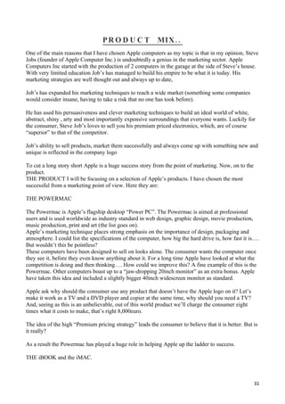 PRO D U C T             MIX ..
One of the main reasons that I have chosen Apple computers as my topic is that in my opinion, Steve
Jobs (founder of Apple Computer Inc.) is undoubtedly a genius in the marketing sector. Apple
Computers Inc started with the production of 2 computers in the garage at the side of Steve’s house.
With very limited education Job’s has managed to build his empire to be what it is today. His
marketing strategies are well thought out and always up to date,

Job’s has expanded his marketing techniques to reach a wide market (something some companies
would consider insane, having to take a risk that no one has took before).

He has used his persuasiveness and clever marketing techniques to build an ideal world of white,
abstract, shiny , arty and most importantly expensive surroundings that everyone wants. Luckily for
the consumer, Steve Job’s loves to sell you his premium priced electronics, which, are of course
“superior” to that of the competitor.

Job’s ability to sell products, market them successfully and always come up with something new and
unique is reflected in the company logo

To cut a long story short Apple is a huge success story from the point of marketing. Now, on to the
product.
THE PRODUCT I will be focusing on a selection of Apple’s products. I have chosen the most
successful from a marketing point of view. Here they are:

THE POWERMAC

The Powermac is Apple’s flagship desktop “Power PC”. The Powermac is aimed at professional
users and is used worldwide as industry standard in web design, graphic design, movie production,
music production, print and art (the list goes on).
Apple’s marketing technique places strong emphasis on the importance of design, packaging and
atmosphere. I could list the specifications of the computer, how big the hard drive is, how fast it is….
But wouldn’t this be pointless?
These computers have been designed to sell on looks alone. The consumer wants the computer once
they see it, before they even know anything about it. For a long time Apple have looked at what the
competition is doing and then thinking…. How could we improve this? A fine example of this is the
Powermac. Other computers boast up to a “jaw-dropping 20inch monitor” as an extra bonus. Apple
have taken this idea and included a slightly bigger 40inch widescreen monitor as standard.

Apple ask why should the consumer use any product that doesn’t have the Apple logo on it? Let’s
make it work as a TV and a DVD player and copier at the same time, why should you need a TV?
And, seeing as this is an unbelievable, out of this world product we’ll charge the consumer eight
times what it costs to make, that’s right 8,000euro.

The idea of the high “Premium pricing strategy” leads the consumer to believe that it is better. But is
it really?

As a result the Powermac has played a huge role in helping Apple up the ladder to success.

THE iBOOK and the iMAC.



                                                                                                      31
 