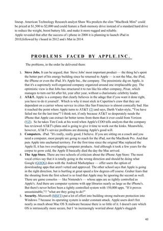 lineup. American Technology Research analyst Shaw Wu predicts the slim "MacBook Mini" could
be priced at $1,500 to $2,000 and could feature a flash memory drive instead of a standard hard drive
to reduce the weight, boost battery life, and make it more rugged and reliable.
Apple revealed that after the success of i phone in 2008 it is planning to launch iPad in
2010,followed by i board in 2012 and i Mat in 2014.




             PRO B L E M S               FA C E D B Y A P P L E . I N C .
        The problems, in the order he delivered them:

   1. Steve Jobs. It can be argued, that Steve Jobs' most important product — the thing he's spent
        the better part of his energy building since he returned to Apple — is not the Mac, the iPod,
        the iPhone or even the iPad. It's Apple Inc., the company. The pessimistic dig on Apple, is
        that it's a supremely well-organized company organized around one irreplaceable guy. The
        optimistic view is that Jobs has structured it to run like his other company, Pixar, which
        manages to turn out hit after hit, year after year, without a charismatic celebrity leader.
   2.   AT&T. Apple is a company that clearly believes in the adage that if you want it done right,
        you have to do it yourself . Which is why it must stick in Cupertino's craw that they are
        dependent on a carrier whose service in cities like San Francisco is almost comically bad. Has
        it reached the point where Apple turns to AT&T (T) and says, Darth Vader-style, "You have
        failed me for the last time"? I think not, if only because AT&T so desperately needs the
        iPhone that Apple can extract far better terms from them than it ever could from Verizon
        (VZ). So he takes Tim Cook at his word when Apple's COO tells analysts that the company
        has reviewed AT&T's plans and is going to give it time to work out the kinks. Meanwhile,
        however, AT&T's service problems are draining Apple's good will.
   3.   Computers. iPad. "It's really, really good, I believe. If you are sitting on a couch and you
        need a computer, most people are going to reach for the iPad, not the MacBook Pro. And that
        puts Apple into uncharted territory. For the first time since the original Mac replaced the
        Apple II, it has two overlapping computer products. And although it took a few years for the
        corpse to grow cold, the Apple II basically died the day the Mac arrived.
   4.   The App Store. There are two schools of criticism about the iPhone App Store: The most
        vocal critics say that it is totally going in the wrong direction and should be doing what
        Google (GOOG) does with the Android Marketplace — offer users the option of
        downloading apps that aren't vetted and approved. The other school says that Apple is going
        in the right direction, but is hurtling at great speed a few degrees off course. Gruber fears that
        the shouting from the first school is so loud that Apple may be ignoring the second as well.
        There are game consoles — like Nintendo's — whose apps are as tightly controlled as
        Apple's. And there are computer systems with app libraries nearly as large as the iPhone's.
        But there's never before been a tightly controlled system with 150,000 apps. "If it proves
        unsustainable,"!! "what are they going to do?"
   5.   Security. Microsoft (MSFT) put a lot of effort into building strong malware protection into
        Windows 7 because its operating system is under constant attack. Apple users don't fret
        nearly as much about Mac OS X malware because there is so little of it. I doesn't care which
        OS is intrinsically more secure, but I ‘m increasingly worried about Apple's sluggish


                                                                                                       43
 