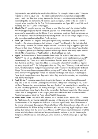 response to its own publicly disclosed vulnerabilities. For example, it took Apple 75 days to
      respond to a hole in Open SSL — the open-source encryption system that is supposed to
      protect credit card data from getting loose on the Internet — even though the vulnerability
      was made public last September. "It happens again and again,". Apple is the last vendor to
      respond, when it ought to be the first. Of the companies that use Open SSL — and Microsoft
      pointedly does not — Apple is the biggest.
6.    Mobile Me. It's great for syncing your iPhone to your Mac, but what's the point of Mobile
      Me's Web apps? If you're at your computer, you use Mail and Calendar. If you're out and
      about, you're supposed to use the iPhone. I have a sneaking suspicion Apple put apps up on
      the Web because "that's what the kids were talking about." It's like the lounge singer, he says,
      who grows long sideburns after Elvis Presley arrives.
7.    Back Ups. Data loss is a tragedy, and Apple is particularly vulnerable because — unlike
      Google — the primary storage on their systems is local. Time Capsule is the right idea, but
      it's not really a solution for all those people who don't even know they're supposed sync their
      iPhones to their Macs. "Ultimately the long-term solution is to be in the cloud," says Gruber,
      but that puts Apple on poor footing compared with Google. Given how badly Apple handled
      Mobile Me, he's skeptical of Apple's ability to do cloud back-ups well.
8.    Apple TV. I am not one of those who talks about Apple TV as Steve Jobs' one did. I like
      Apple TV, but s it has a fundamental problem: it's primarily about watching movies and TV
      shows through the iTunes store, with the result that there's a worse selection on Apple TV
      than there is at any local video store. Hulu is a wonderful solution but when Boxee figured
      out a way to put it on TV, the Hulu guys freaked out. They have "this crazy brick wall in their
      heads," Gruber explains, that perceives computers and TVs and two fundamentally different
      things. They worry about ad-supported Hulu getting on TVs when they should be worried
      about people bootlegging their content for free and watching it with no ads. "I don't see,"!!
      "how Apple can get from where they are to where they need to be when they are negotiating
      with people that stupid."
9.    Arch Rivals. A company needs direct rivals to stay hungry, but when they get big enough
      they tend to run out of them. Case in point: Microsoft. "They were something to see," in the
      old days, "because they were relentless, they were fearless." Its no coincidence, according to
      me, that since they got busted for beating Netscape — Jake La Motta-style — into a bloody
      pulp, the only new thing they've done is the one product that has serious rivals: Xbox. Apple's
      closest rival in smartphones, is not Google (which will rake in the Web ad riches whether
      Android succeeds or fails), but Palm, whose WebOS he admires.
10.   About Box Credits. This one is a bit obscure, but if you look at the "About This ….." under
      the Apple menu for any Apple-made software, you get the same gray box with the name and
      version number of the program but little else. And, most significantly, none of the names of
      the people who created the program. This is a holdover of the dotcom boom, when Jobs got it
      into his head that the Silicon Valley headhunters who were poaching Apple employees were
      getting their names from the about boxes. Movies and TV shows may list the names of all the
      people who helped make their shows because union rules insist on it, but it's also the right
      thing to do. If software is a form of art, as Apple insists it is, "artists should get to sign their
      work."




                                                                                                       44
 