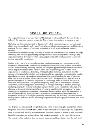 SCO PE            OF ST U D Y . .
The scope of the study is very vast Scope of Marketing is to influence buyer's decision directly or
indirectly for generating business to make the flow of goods from producer to consume or user.

Marketing is a philosophy that leads to the process by which organizations,groups and individuals
obtain what they need and want by identifying value,providing it, communicating it and delivering it
to others. The core concepts of marketing are customers’ needs, wants and values; products,
exchange,
communications and relationships. Marketing is strategically concerned with the direction and scope
of the long-term activities performed by the organization to obtain a competitive advantage. The
organization applies its resources within a changing environment to satisfy customer needs while
meeting stakeholder expectations.

Implied in this view of strategic marketing is the requirement to develop a strategy to cope with
competitors, identify market opportunities, develop and commercialize new products and services,
allocate resources among marketing activities and design an appropriate organizational structure to
ensure the performance desired is achieved.There is no unique strategy that succeeds for all
organizations in all situations. In thinking strategically about marketing many factors must be
considered: the extent of product diversity and geographic coverage in the organization; the number
of market segments served, marketing channels used, the role of branding, the level of marketing
effort, and the role of quality. It is also necessary to consider the organization’s approach to new
product development, in particular, its position as a technology leader or follower, the extent of
innovation, the organization’s cost position and pricing policy, and its relationship to customers,
competitors, suppliers and partners.The challenge of strategic marketing is, therefore, to manage
marketing complexity, customer and stakeholder expectations and to reconcile the influences of a
changing environment in the context of a set of resource capabilities.It is also necessary to create
strategic opportunities and to managethe concomitant changes required within the organization. In
this world of marketing, organizations seek to maximize returns to shareholders by creating a
competitive advantage in identifying, providing, communicating and delivering value to customers,
broadly defined, and in the process developing long-term mutually satisfying relationships with those
customers.


The diversity and innovation of new products in the world of technology play an important role in
the growth and success of the Gizmo Giants in the world of advanced technology.The scope of this
study is to know how the techy master minds like Steve Jobs continue to provide us with lot of their
beautiful innovations and help us to know their marketing strategies in this competitive scenario.
The objective of the study is to draw out lessons for current and future leaders from the analysis of


                                                                                                      45
 
