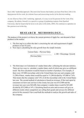 Steve Jobs’ leadership approach. The most clear lessons that leaders can learn from Steve Jobs is his
deep passion for his work, his extreme focus and unwavering resolve in his decision making.

As one observes Steve Jobs’ marketing approach, it is easy to see his passion for the work of his
company. He admits, himself, in a speech to a group of graduating students from Stanford
University, that he found what he loves to do early in life (Jobs, 2005). He continues to capitalize on
this passion even to this day.


                  RE S E A R C H              MET H O D O L O G Y . .
The purpose of the project is to know the current position of Apple Inc. and demand of their
products in the market.

   1. The first step is to collect the data’s concerning the sale and requirement of apple
      products in last 10 years.
   2. Next step is calculating the sales growth from the simple formula:

                              Current Sales – Previous Sales
                                 _______________________              x 100 = Percentage Growth
                                 Previous Sales




   3. The third step is to Calculation of market share after collecting the relevant statistics.
       There are two ways to calculate y market share, each of which may give us a different
       result. The first calculation would be based on number of products. For example, if
       there were 147,000 microchips sold in the United States last year and company sold
       11,200 of them, market share would be equal to 11,200 divided by 147,000 or 7.6%.
       That means that the company sold 7.6% of all the microchips sold in the United States
       last year. The second method of calculation is based on revenues. If the total spent by
       consumers on lawn care services in the county last year was $312,000 and the
       revenues last year were $43,600, then company’s market share would be $43,600
       divided by $312,000 or 14%. Calculating based on units and revenues will give us
       different results where competitors are selling their goods and services for different
       prices.In this research I have used both the methods to analyse the growth and sales of
       the company.




                                                                                                     46
 