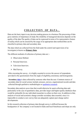 COLLE CTIO N                 OF DATA..
Data are the basic input to any decision making process in a business.The processing of data
gives statistics of importance of study.The reliability of managerial decisions depends on the
quality of the data.The quality of data can be expressed in terms of its representative feature
of reality,which can be ensured by the usage of an appropriate data method.Data can be
classified in primary data and secondary data.

The data which are collected from the field under the control and supervision of an
investigator,is known as Primary Data.

The different methods of collection of primary data are :-

     Observation Method.

     Personal Interview.

     Television Interview.

     Mail Survey.

After executing the survey , it is highly essential to review the answer of respondents
provided in the questionnaire from the angle of eligibility,consistency and homogeneity.

 Secondary data is data collected by someone other than the user. Common sources of
secondary data for social science include censuses, surveys, organizational records and data
collected through qualitative methodologies or qualitative research.

Secondary data analysis saves time that would otherwise be spent collecting data and,
particularly in the case of quantitative data, provides larger and higher-quality databases than
would be unfeasible for any individual researcher to collect on their own. In addition to that,
analysts of social and economic change consider secondary data essential, since it is
impossible to conduct a new survey that can adequately capture past change and/or
developments.

In this research collection of primary data through survey is difficult because the
headquarters of the company is not located in India and local franchisees and shops are only


                                                                                              47
 