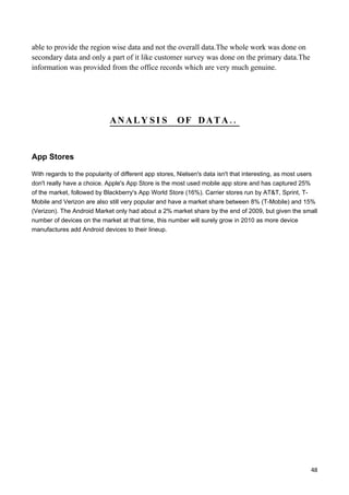 able to provide the region wise data and not the overall data.The whole work was done on
secondary data and only a part of it like customer survey was done on the primary data.The
information was provided from the office records which are very much genuine.




                              ANALY SI S                OF DATA..


App Stores

With regards to the popularity of different app stores, Nielsen's data isn't that interesting, as most users
don't really have a choice. Apple's App Store is the most used mobile app store and has captured 25%
of the market, followed by Blackberry's App World Store (16%). Carrier stores run by AT&T, Sprint, T-
Mobile and Verizon are also still very popular and have a market share between 8% (T-Mobile) and 15%
(Verizon). The Android Market only had about a 2% market share by the end of 2009, but given the small
number of devices on the market at that time, this number will surely grow in 2010 as more device
manufactures add Android devices to their lineup.




                                                                                                           48
 