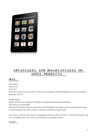 A D V A N T A G E S A N D DI S A D V A N T A G E S                               OF
                    AP P L E PR O D U C T S . .

MA C ..
Advantages:
Easy to use
Virus free
With boot camp you can run XP or Vista on your machine, and with Parallels you can run windows
programs in OS X

Disadvantages:
Small software base compared to Windows (without using bootcamp/parallels)
Not nearly as customizable
Missing some features that are pretty basic with Windows( my biggest hate is no page up/down key,
no real backspace key, and you have to use the control key to right click)

Any more I would say that about any operating system you pick will work, I still prefer Windows Xp
over everything, but Linux, OS X, and Windows are all great choices.

I POD..



                                                                                                    5
 