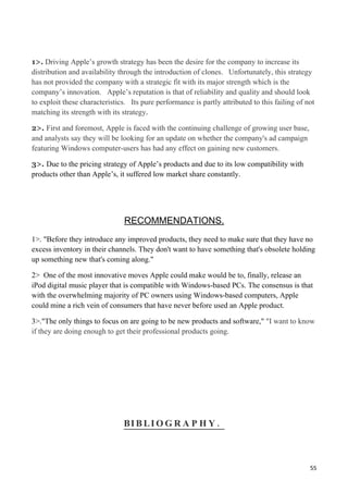 1>. Driving Apple’s growth strategy has been the desire for the company to increase its
distribution and availability through the introduction of clones. Unfortunately, this strategy
has not provided the company with a strategic fit with its major strength which is the
company’s innovation. Apple’s reputation is that of reliability and quality and should look
to exploit these characteristics. Its pure performance is partly attributed to this failing of not
matching its strength with its strategy.

2>. First and foremost, Apple is faced with the continuing challenge of growing user base,
and analysts say they will be looking for an update on whether the company's ad campaign
featuring Windows computer-users has had any effect on gaining new customers.

3>. Due to the pricing strategy of Apple’s products and due to its low compatibility with
products other than Apple’s, it suffered low market share constantly.




                                RECOMMENDATIONS.
1>. "Before they introduce any improved products, they need to make sure that they have no
excess inventory in their channels. They don't want to have something that's obsolete holding
up something new that's coming along."

2> One of the most innovative moves Apple could make would be to, finally, release an
iPod digital music player that is compatible with Windows-based PCs. The consensus is that
with the overwhelming majority of PC owners using Windows-based computers, Apple
could mine a rich vein of consumers that have never before used an Apple product.

3>."The only things to focus on are going to be new products and software," "I want to know
if they are doing enough to get their professional products going.




                               BI B L I O G R A P H Y .



                                                                                                55
 