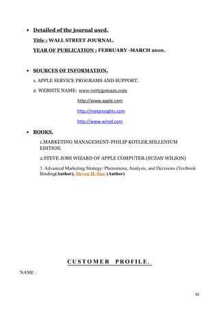 • Detailed of the journal used.
    Title : WALL STREET JOURNAL.

    YEAR OF PUBLICATION : FEBRUARY -MARCH 2010.



  • SOURCES OF INFORMATION.

    1. APPLE SERVICE PROGRAMS AND SUPPORT.

    2. WEBSITE NAME: www.vertygoteam.com

                           http://www.apple.com

                           http://metainsights.com

                           http://www.wired.com

  • BOOKS.

         1.MARKETING MANAGEMENT-PHILIP KOTLER,MILLENIUM
         EDITION.

         2.STEVE JOBS WIZARD OF APPLE COMPUTER.(SUZAN WILSON)

         3. Advanced Marketing Strategy: Phenomena, Analysis, and Decisions (Textbook
         Binding(Author), Steven H. Star (Author)




                      CU S T O M E R         PROFILE.
NAME :



                                                                                    56
 