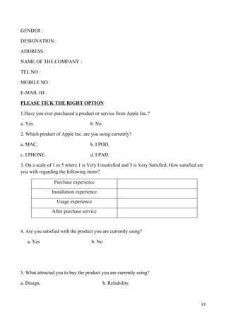 GENDER :

DESIGNATION :

ADDRESS :

NAME OF THE COMPANY :

TEL NO :

MOBILE NO :

E-MAIL ID :

PLEASE TICK THE RIGHT OPTION

1.Have you ever purchased a product or service from Apple Inc.?

a. Yes.                            b. No.

2. Which product of Apple Inc. are you using currently?

a. MAC.                            b. I POD.

c. I PHONE.                        d. I PAD.

3. On a scale of 1 to 5 where 1 is Very Unsatisfied and 5 is Very Satisfied, How satisfied are
you with regarding the following items?

                 Purchase experience
                Installation experience
                  Usage experience
                After purchase service



4. Are you satisfied with the product you are currently using?

   a. Yes                           b. No




5. What attracted you to buy the product you are currently using?

a. Design.                                  b. Reliability.



                                                                                             57
 