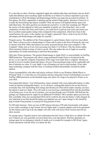 It’s a fact like no other- iPod has catapulted Apple into unbelievable fame and fortune, but are iPod’s
really that fabulous and everything Apple would like us to believe? Is always important to give due
consideration to iPod Advantages and disadvantages before you jump into an actual investment. At
first glance, the iPod’s appearance is dashing and the sound of high quality. Question is however, is
it really the best-looking mp3 player available? Well, the answer will depend entirely upon your
individual taste. The other question you should ask yourself is- is it the best sounding one? Mmm!!
the answer will also depend on what your standards of quality are. One thing that’s sure is with
competitors out there like Sony and Creative, you really have to pull up your socks and ensure you
have excellent sound quality ratings when compared to the competition, which have been in the
sound business for years. Is this another one of Apple’s gimmicks? Have a look at my list of iPod
advantages and disadvantages and judge for yourself…
Program access- The addition of the iTunes program is a great feature, there is not two ways about
that. There is however also a disadvantage to iTunes and it comes in the form of being the only way
to interact with iPod. Other mp3 players are easily accessed directly from your computer’s “My
Computer” folder, just as if you were accessing your flash, C or D drives. This fact alones makes
iPod extremely limited in terms of what it can do. This also makes the use of Apple an essential
intermediary for media transferring to and from their product.
Only play iTunes purchases- The greatest disadvantage to Apple iPod’s is most probably its FairPlay
DRM protection. The program only allows songs purchased trough iTunes to be played on the
device, or on a specific computer if purchase of the songs were made from a computer. Should you
decide to invest in another brand mp3 player, all your iTune-purchased songs will be unplayable and
thus of absolute no value. It’s just Apple’s way of keeping you loyal to their product. If any other
large technology company tried this stunt, it would get trashed and probably crucified by public
opinion.
iTunes incompatibility with other mp3 player software- Prefer to use Windows Media Player or
Winamp? Well, it’s a fact they are a lot quicker and less tiring than iTunes! Unfortunately you can’t!
FairPlay DRM protection on downloaded songs only allows for songs to be played in iTunes or on
your iPod.
Non-replaceable battery- Your iPod purchase comes standard with a non-replaceable battery in other
words an internal rechargeable battery. As we all know- rechargeable batteries do not last forever;
eventually they will stop holding their charge and should your iPod still be under warranty you have
the option to send it to Apple. This will result in you receiving a refurbished iPod with the possibility
of not being your, if you are out of warranty, you can just through your US Dollar 300 iPod into the
garbage can. Replacement by Apple for an additional US Dollars 100 is another option you have but
that is probably what your second-hand iPod will be worth by the time the battery’s fully charged. Its
also important to not that should the battery get depleted you can’t spare change it, this should be
kept in mind if functionality is essential for long periods of time.
No FM radio function- There are tons of MP3 players that have FM radio functionality with option
to save radio recordings in mp3 format, but not Apple ipod! A separate adaptor need to be purchased
for this feature and to top it all, the adapter will only work with newer iPod versions and will not
allow records.
No storage space- Urgently need to store information but don’t have a flash drive or a blank CD with
you? Chances are very good that you most likely have your mp3 player. IPod has absolutely no
storage space for an emergency transfer of media you’ve created for example in MS Word. Again,
iTunes interaction with the iPod, is to blame for this.




                                                                                                        6
 