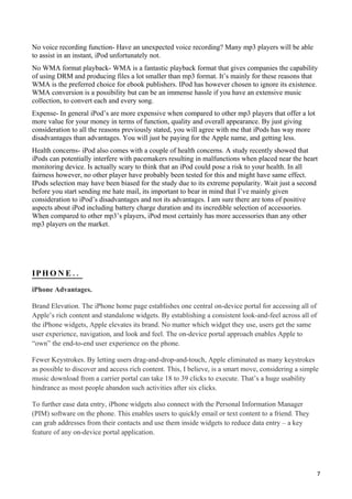 No voice recording function- Have an unexpected voice recording? Many mp3 players will be able
to assist in an instant, iPod unfortunately not.
No WMA format playback- WMA is a fantastic playback format that gives companies the capability
of using DRM and producing files a lot smaller than mp3 format. It’s mainly for these reasons that
WMA is the preferred choice for ebook publishers. IPod has however chosen to ignore its existence.
WMA conversion is a possibility but can be an immense hassle if you have an extensive music
collection, to convert each and every song.
Expense- In general iPod’s are more expensive when compared to other mp3 players that offer a lot
more value for your money in terms of function, quality and overall appearance. By just giving
consideration to all the reasons previously stated, you will agree with me that iPods has way more
disadvantages than advantages. You will just be paying for the Apple name, and getting less.
Health concerns- iPod also comes with a couple of health concerns. A study recently showed that
iPods can potentially interfere with pacemakers resulting in malfunctions when placed near the heart
monitoring device. Is actually scary to think that an iPod could pose a risk to your health. In all
fairness however, no other player have probably been tested for this and might have same effect.
IPods selection may have been biased for the study due to its extreme popularity. Wait just a second
before you start sending me hate mail, its important to bear in mind that I’ve mainly given
consideration to iPod’s disadvantages and not its advantages. I am sure there are tons of positive
aspects about iPod including battery charge duration and its incredible selection of accessories.
When compared to other mp3’s players, iPod most certainly has more accessories than any other
mp3 players on the market.




IP H O N E . .
iPhone Advantages.

Brand Elevation. The iPhone home page establishes one central on-device portal for accessing all of
Apple’s rich content and standalone widgets. By establishing a consistent look-and-feel across all of
the iPhone widgets, Apple elevates its brand. No matter which widget they use, users get the same
user experience, navigation, and look and feel. The on-device portal approach enables Apple to
“own” the end-to-end user experience on the phone.

Fewer Keystrokes. By letting users drag-and-drop-and-touch, Apple eliminated as many keystrokes
as possible to discover and access rich content. This, I believe, is a smart move, considering a simple
music download from a carrier portal can take 18 to 39 clicks to execute. That’s a huge usability
hindrance as most people abandon such activities after six clicks.

To further ease data entry, iPhone widgets also connect with the Personal Information Manager
(PIM) software on the phone. This enables users to quickly email or text content to a friend. They
can grab addresses from their contacts and use them inside widgets to reduce data entry – a key
feature of any on-device portal application.




                                                                                                        7
 