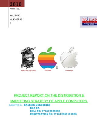 0

    2010
    APPLE INC.

    KAUSHIK
    MUKHERJE
    E




         PROJECT REPORT ON THE DISTRIBUTION &
     MARKETING STRATEGY OF APPLE COMPUTERS.
    SUBMITTED BY,   KAUSHIK MUKHERJEE
                        BBA 6A
                        ROLL NO: 071812050003
                        REGISTRATION NO: 071812050101003
 