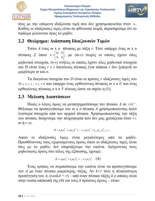 Πανεπιςτήμιο Πατρών
Τμήμα Ηλεκτρολόγων Μηχανικών και Τεχνολογίασ Υπολογιςτών
Τομζασ Συςτημάτων Αυτομάτου Ελζγχου
Εφαρμοςμζνεσ Υπολογιςτικζσ Μζθοδοι

ίζνο κε ηελ επόκελε ηδηάδνπζα ηηκή πνπ δελ ρξεζηκνπνηείηαη ζηνλ  .
Καζώο νη ηδηάδνπζεο ηηκέο είλαη ζε θζίλνπζα ζεηξά, παξαηεξνύκε όηη ην
ζθάικα κεηώλεηαη πξνο ην κεδέλ.

2.2 Θεώπημα: Διάζπαζη Ιδιαζοςζών Τιμών
Έζησ Α έλαο m x n πίλαθαο κε ηάμε r. Τόηε ππάξρεη έλαο m x n
πίλαθαο Σ όπνπ

 D 0
S
,
 0 0

κε (m-r) ζεηξέο νη νπνίεο έρνπλ όιεο

κεδεληθά ζηνηρεία, (n-r) ζηήιεο νη νπνίεο έρνπλ όιεο κεδεληθά ζηνηρεία
θαη D είλαη έλαο r x r δηαγώληνο πίλαθαο (γηα θάπνηα r δελ μεπεξλά ην
κηθξόηεξν m θαη n.
Τα δηαγώληα ζηνηρεία ηνπ D είλαη νη πξώηεο r ηδηάδνπζεο ηηκέο ηνπ
Α: s1  s2  ...  sr 0 θαη ππαξρεη έλαο νξζνγώληνο πίλαθαο m x n U θαη έλαο
νξζνγώληνο πίλαθαο n x n V ηέηνηνο ώζηε λα ηζρύεη ε (1).

2.3 Μείωζη Διαζηάζεων
Πνηόο ν ιόγνο όκσο λα κεηαζρεκαηίζνπκε ηνλ πίλαθα Α ζε USV T .
Θέινπκε λα πξνζεγγίζνπκε ηνλ m x n πίλαθα Α ρξεζηκνπνηώληαο πνιύ
ιηγόηεξα ζηνηρεία από ηνλ αξρηθό πίλαθα. Φξεζηκνπνηώληαο ηελ ηάμε
ηνπ πίλαθα, δηώρλνπκε ηελ πιεξνθνξία πνπ δελ καο ρξεηάδεηαη όηαλ r 
m ή r  n.
T
T
T
T
  s1u1v1  s2u2v2  ...  sr ur vr  sr 1ur 1vr 1  ...

Αθνύ νη ηδηάδνπζεο ηηκεο είλαη κεγαιύηεξεο από ην κεδέλ.
Πξνζζέηνληαο ηνπο εμαξηώκελνπο όξνπο όπνπ νη ηδηάδνπζεο ηηκέο είλαη
ίζεο κε ην κεδέλ, δελ επεξεάδνπκε ηελ εηθόλα. Γηώρλνληαο ηνπο
κεδεληθνύο όξνπο ζην ηέινο ηεο εμίζσζεο, έρνπκε:
T
T
T
  s1u1v1  s2u2v2  ...  sr ur vr

(4)

Έλαο ηξόπνο λα ζπκπηέζνπκε ηελ εηθόλα είλαη λα πξνζεγγίζνπκε
ηνλ Α κε έλαλ πίλαθα κηθξόηεξεο ηάμεο. Αλ k<r ηόηε ε πιεζηέζηεξε
πξνζέγγηζε ηνπ Α, (rankA = r) – από έλαλ πίλαθα ηάμεο k ν νπνίνο είλαη
ζηελ νπζία απόθνπή ηεο (4) γηα ηνπο k πξώηνπο όξνπο – είλαη:

10 | Σ ε λ ί δ α

 