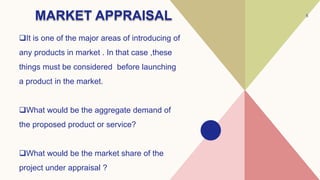 MARKET APPRAISAL
It is one of the major areas of introducing of
any products in market . In that case ,these
things must be considered before launching
a product in the market.
What would be the aggregate demand of
the proposed product or service?
What would be the market share of the
project under appraisal ?
5
 
